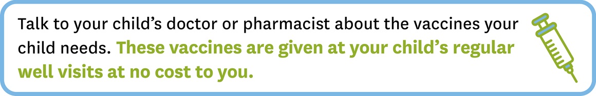 Talk to your doctor about your child's needs. Vaccines are given at no cost to you.