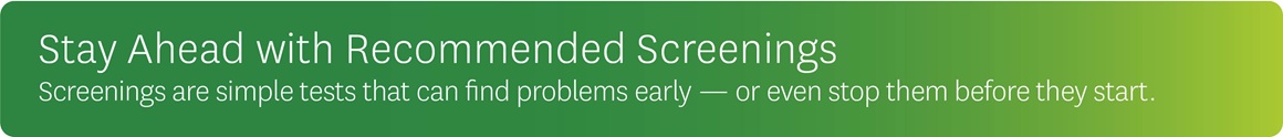 Stay ahead with recommended screenings. Screenings are simple tests that can find problems early - or even stop them before they start.